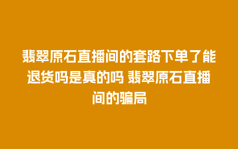 翡翠原石直播间的套路下单了能退货吗是真的吗 翡翠原石直播间的骗局