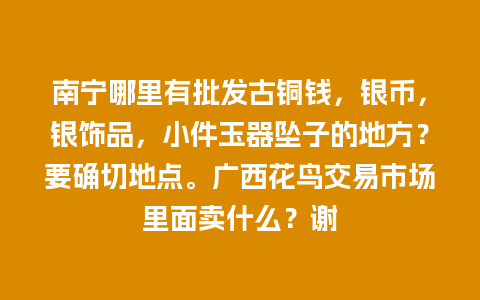 南宁哪里有批发古铜钱，银币，银饰品，小件玉器坠子的地方？要确切地点。广西花鸟交易市场里面卖什么？谢