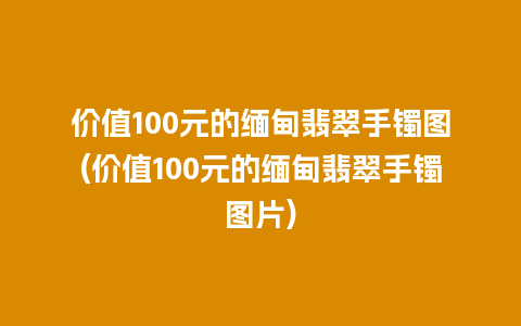 价值100元的缅甸翡翠手镯图(价值100元的缅甸翡翠手镯图片)