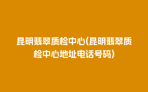 昆明翡翠质检中心(昆明翡翠质检中心地址电话号码)