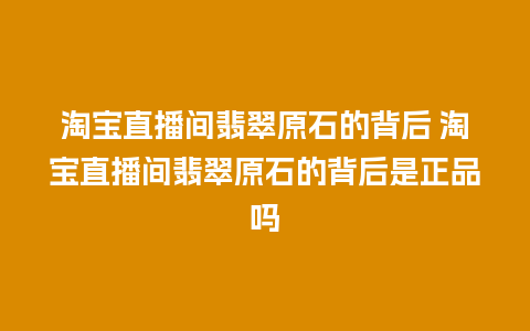 淘宝直播间翡翠原石的背后 淘宝直播间翡翠原石的背后是正品吗