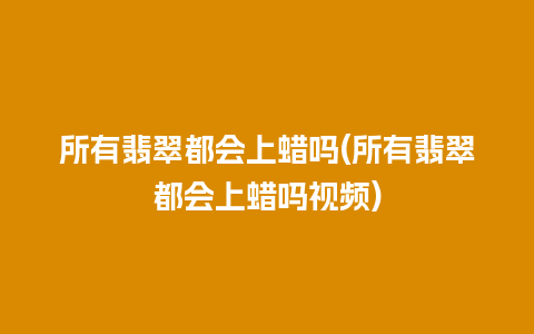 所有翡翠都会上蜡吗(所有翡翠都会上蜡吗视频)