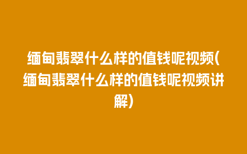 缅甸翡翠什么样的值钱呢视频(缅甸翡翠什么样的值钱呢视频讲解)