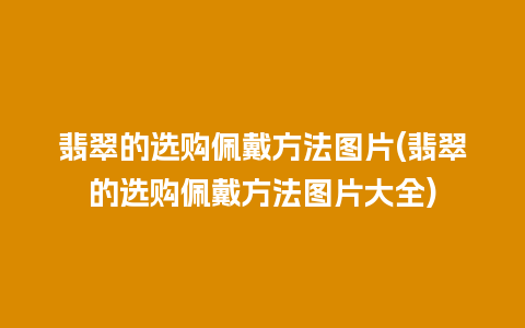 翡翠的选购佩戴方法图片(翡翠的选购佩戴方法图片大全)