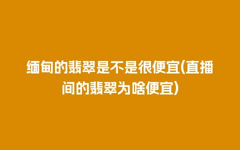 缅甸的翡翠是不是很便宜(直播间的翡翠为啥便宜)