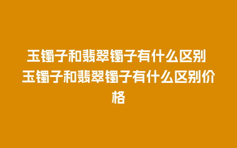 玉镯子和翡翠镯子有什么区别 玉镯子和翡翠镯子有什么区别价格