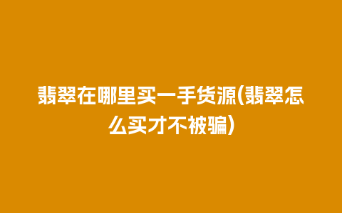 翡翠在哪里买一手货源(翡翠怎么买才不被骗)
