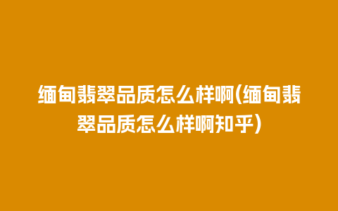 缅甸翡翠品质怎么样啊(缅甸翡翠品质怎么样啊知乎)