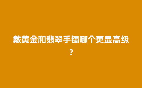 戴黄金和翡翠手镯哪个更显高级？