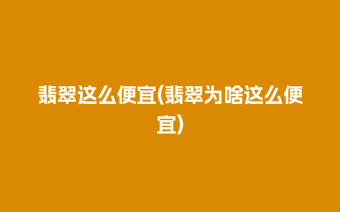 翡翠这么便宜(翡翠为啥这么便宜)