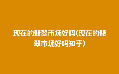 现在的翡翠市场好吗(现在的翡翠市场好吗知乎)