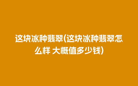 这块冰种翡翠(这块冰种翡翠怎么样 大概值多少钱)