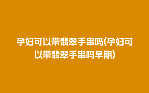 孕妇可以带翡翠手串吗(孕妇可以带翡翠手串吗早期)