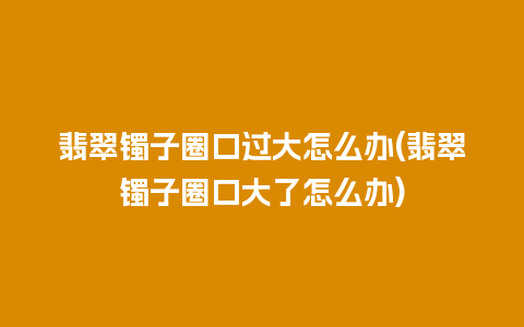 翡翠镯子圈口过大怎么办(翡翠镯子圈口大了怎么办)