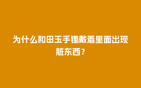 为什么和田玉手镯戴着里面出现脏东西？