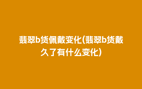 翡翠b货佩戴变化(翡翠b货戴久了有什么变化)