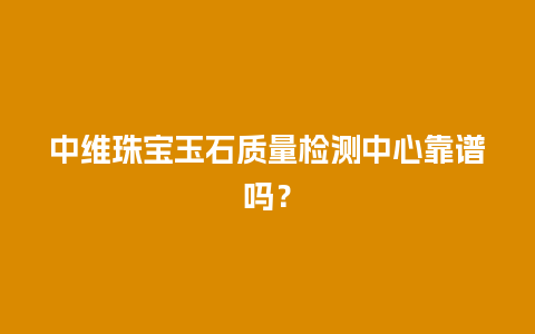 中维珠宝玉石质量检测中心靠谱吗？