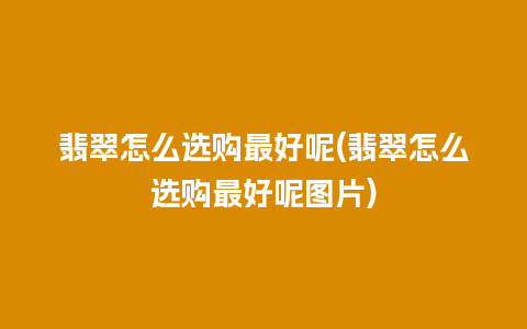 翡翠怎么选购最好呢(翡翠怎么选购最好呢图片)