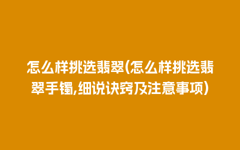 怎么样挑选翡翠(怎么样挑选翡翠手镯,细说诀窍及注意事项)