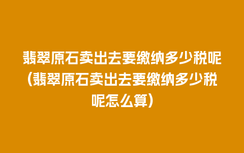 翡翠原石卖出去要缴纳多少税呢(翡翠原石卖出去要缴纳多少税呢怎么算)