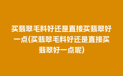 买翡翠毛料好还是直接买翡翠好一点(买翡翠毛料好还是直接买翡翠好一点呢)