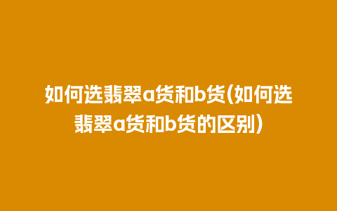 如何选翡翠a货和b货(如何选翡翠a货和b货的区别)