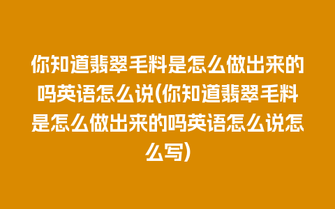 你知道翡翠毛料是怎么做出来的吗英语怎么说(你知道翡翠毛料是怎么做出来的吗英语怎么说怎么写)