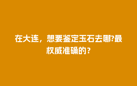 在大连，想要鉴定玉石去哪?最权威准确的？