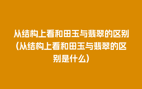 从结构上看和田玉与翡翠的区别(从结构上看和田玉与翡翠的区别是什么)