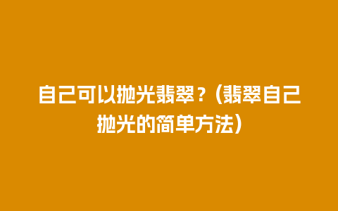 自己可以抛光翡翠？(翡翠自己抛光的简单方法)