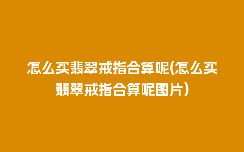 怎么买翡翠戒指合算呢(怎么买翡翠戒指合算呢图片)