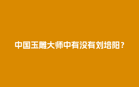 中国玉雕大师中有没有刘培阳？