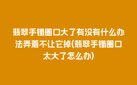 翡翠手镯圈口大了有没有什么办法弄着不让它掉(翡翠手镯圈口太大了怎么办)