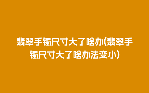 翡翠手镯尺寸大了啥办(翡翠手镯尺寸大了啥办法变小)