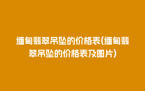 缅甸翡翠吊坠的价格表(缅甸翡翠吊坠的价格表及图片)