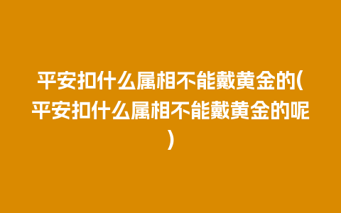 平安扣什么属相不能戴黄金的(平安扣什么属相不能戴黄金的呢)