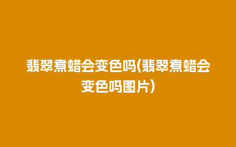 翡翠煮蜡会变色吗(翡翠煮蜡会变色吗图片)