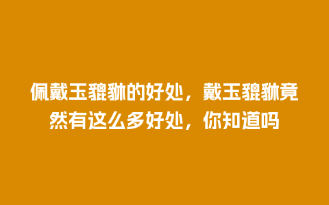 佩戴玉貔貅的好处，戴玉貔貅竟然有这么多好处，你知道吗