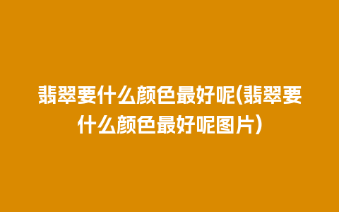 翡翠要什么颜色最好呢(翡翠要什么颜色最好呢图片)