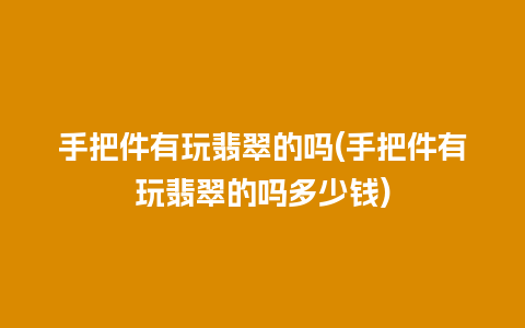 手把件有玩翡翠的吗(手把件有玩翡翠的吗多少钱)