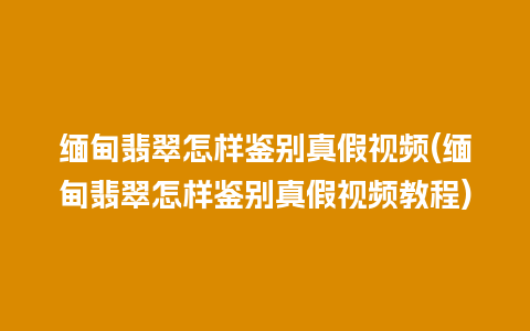 缅甸翡翠怎样鉴别真假视频(缅甸翡翠怎样鉴别真假视频教程)