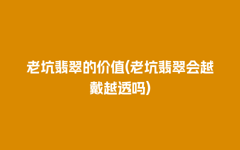 老坑翡翠的价值(老坑翡翠会越戴越透吗)