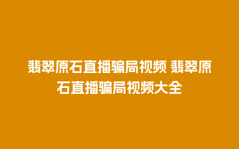 翡翠原石直播骗局视频 翡翠原石直播骗局视频大全