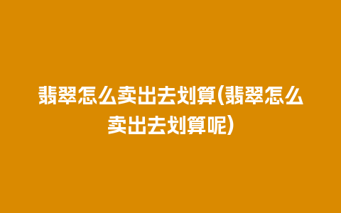 翡翠怎么卖出去划算(翡翠怎么卖出去划算呢)