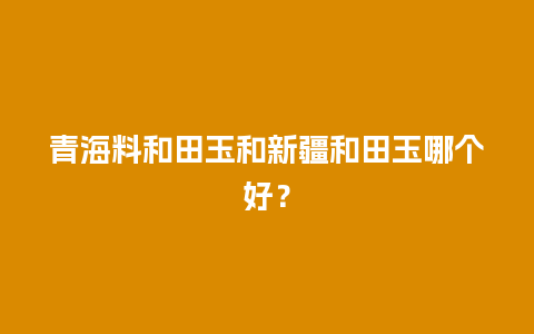 青海料和田玉和新疆和田玉哪个好？