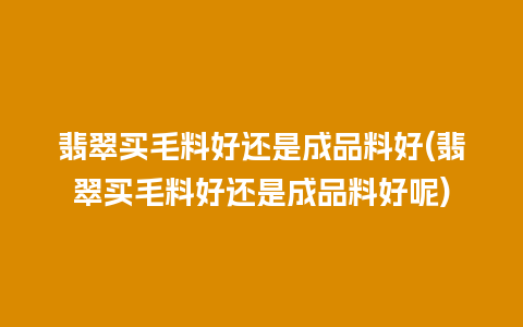 翡翠买毛料好还是成品料好(翡翠买毛料好还是成品料好呢)