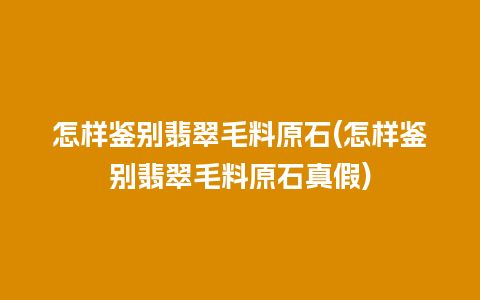 怎样鉴别翡翠毛料原石(怎样鉴别翡翠毛料原石真假)