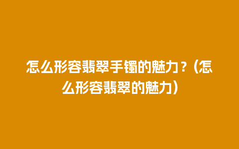 怎么形容翡翠手镯的魅力？(怎么形容翡翠的魅力)