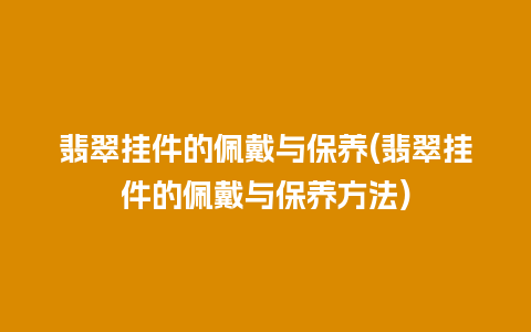 翡翠挂件的佩戴与保养(翡翠挂件的佩戴与保养方法)