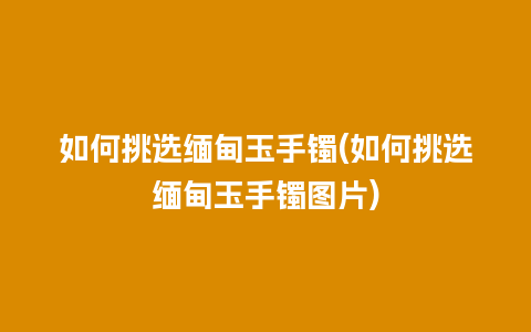 如何挑选缅甸玉手镯(如何挑选缅甸玉手镯图片)